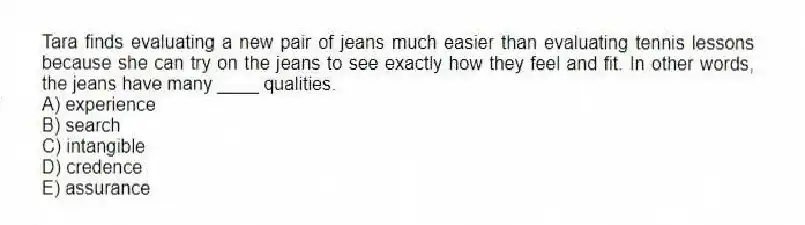 Tara finds evaluating a new pair of jeans much easier than evaluating tennis lessons because she can try on the jeans to see exactly how they feel and fit. In other words, the jeans have many ____ qualities.
A) experience
B) search
C) intangible
D) credence
E) assurance