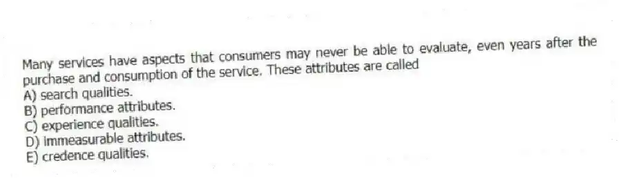 Many services have aspects that consumers may never be able to evaluate, even years after the purchase and consumption of the service. These attributes are called
A) search qualities.
B) performance attributes.
C) experience qualities.
D) immeasurable attributes.
E) credence qualities.