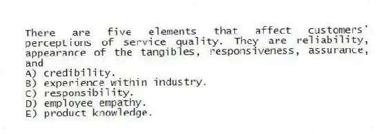 There are five elements that affect customers' perceptions of service quality. They are reliability, appearance of the tangibles, responsiveness, assurance, and
A) credibility.
B) experience within industry.
C) responsibility.
D) employee empathy.
E) product knowledge.