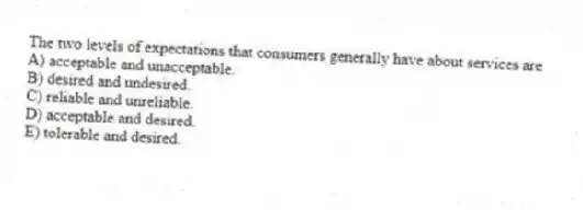 The two levels of expectations that consumers generally have about services are
A) acceptable and unacceptable.
B) desired and undesired.
C) reliable and unreliable.
D) acceptable and desired.
E) tolerable and desired.