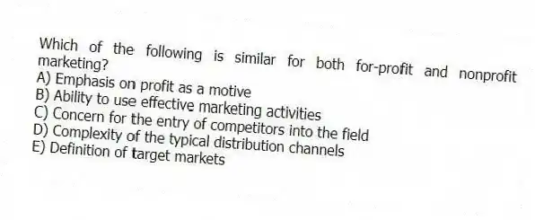 Which of the following is similar for both for-profit and nonprofit marketing?
A) Emphasis on profit as a motive
B) Ability to use effective marketing activities
C) Concern for the entry of competitors into the field
D) Complexity of the typical distribution channels
E) Definition of target markets