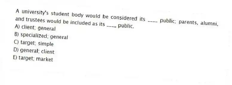 A university's student body would be considered its ____ public; parents, alumni, and trustees would be included as its ____ public.
A) client; general
B) specialized; general
C) target; simple
D) general; client
E) target; market