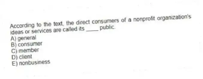 According to the text, the direct consumers of a nonprofit organization's ideas or services are called its ____ public.
A) general
B) consumer
C) member
D) client
E) nonbusiness