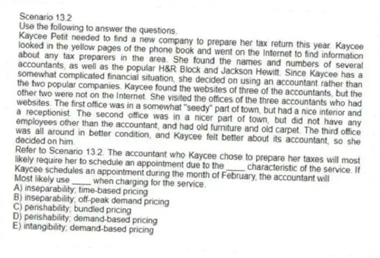 Scenario 13.2
Use the following to answer the questions.
Kaycee Petit needed to find a new company to prepare her tax return this year. Kaycee looked in the yellow pages of the phone book and went on the Internet to find information about any tax preparers in the area. She found the names and numbers of several accountants, as well as the popular H&R Block and Jackson Hewitt. Since Kaycee has a somewhat complicated financial situation, she decided on using an accountant rather than the two popular companies. Kaycee found the websites of three of the accountants, but the other two were not on the Internet. She visited the offices of the three accountants who had websites. The first office was in a somewhat "seedy" part of town, but had a nice interior and a receptionist. The second office was in a nicer part of town, but did not have any employees other than the accountant, and had old furniture and old carpet. The third office was all around in better condition, and Kaycee felt better about its accountant, so she decided on him.
Refer to Scenario 13.2. The accountant who Kaycee chose to prepare her taxes will most likely require her to schedule an appointment due to the ____ characteristic of the service. If Kaycee schedules an appointment during the month of February, the accountant will
Most likely use ____ when charging for the service.
A) inseparability; time-based pricing
B) inseparability; off-peak demand pricing
C) perishability; bundled pricing
D) perishability; demand-based pricing
E) intangibility; demand-based pricing