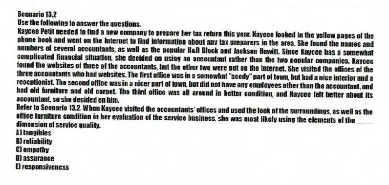 Scenario 13.2
Use the following to answer the questions.
Kaycee Petit needed to find a new company to prepare her tax return this year. Kaycee looked in the yellow pages of the phone book and went on the Internet to find information about any tax preparers in the area. She found the names and numbers of several accountants, as well as the popular H&R Block and Jackson Hewitt. Since Kaycee has a somewhat complicated financial situation, she decided on using an accountant rather than the two popular companies. Kaycee found the websites of three of the accountants, but the other two were not on the Internet. She visited the offices of the three accountants who had websites. The first office was in a somewhat "seedy" part of town, but had a nice interior and a receptionist. The second office was in a nicer part of town, but did not have any employees other than the accountant, and had old furniture and old carpet. The third office was all around in better condition, and Kaycee felt better about its accountant, so she decided on him.
Refer to Scenario 13.2. When Kaycee visited the accountants' offices and used the look of the surroundings, as well as the office furniture condition in her evaluation of the service business, she was most likely using the elements of the ____ dimension of service quality.
A) tangibles
B) reliability
C) empathy
D) assurance
E) responsiveness