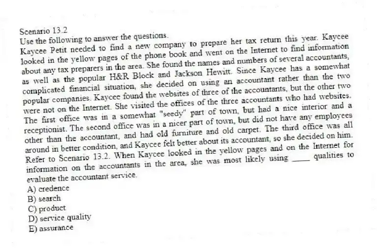 Scenario 13.2
Use the following to answer the questions.
Kaycee Petit needed to find a new company to prepare her tax return this year. Kaycee looked in the yellow pages of the phone book and went on the Internet to find information about any tax preparers in the area. She found the names and numbers of several accountants, as well as the popular H&R Block and Jackson Hewitt. Since Kaycee has a somewhat complicated financial situation, she decided on using an accountant rather than the two popular companies. Kaycee found the websites of three of the accountants, but the other two were not on the Internet. She visited the offices of the three accountants who had websites. The first office was in a somewhat "seedy" part of town, but had a nice interior and a receptionist. The second office was in a nicer part of town, but did not have any employees other than the accountant, and had old furniture and old carpet. The third office was all around in better condition, and Kaycee felt better about its accountant, so she decided on him.
Refer to Scenario 13.2. When Kaycee looked in the yellow pages and on the Internet for information on the accountants in the area, she was most likely using ____ qualities to evaluate the accountant service.
A) credence
B) search
C) product
D) service quality
E) assurance
