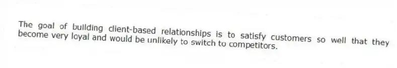 The goal of building client-based relationships is to satisfy customers so well that they become very loyal and would be unlikely to switch to competitors.