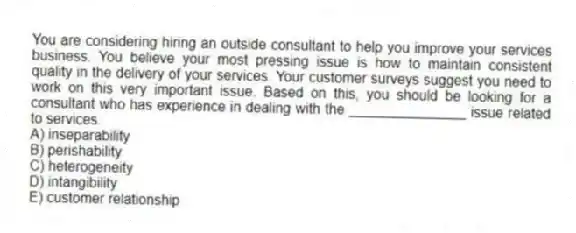 You are considering hiring an outside consultant to help you improve your services business. You believe your most pressing issue is how to maintain consistent quality in the delivery of your services. Your customer surveys suggest you need to work on this very important issue. Based on this, you should be looking for a consultant who has experience in dealing with the _______________ issue related to services.
A) inseparability
B) perishability
C) heterogeneity
D) intangibility
E) customer relationship