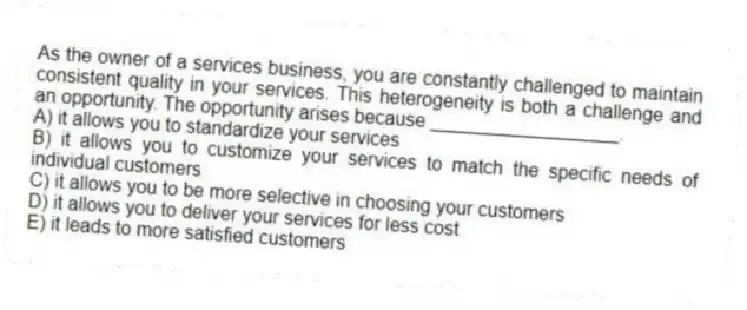 As the owner of a services business, you are constantly challenged to maintain consistent quality in your services. This heterogeneity is both a challenge and an opportunity. The opportunity arises because __________________.
A) it allows you to standardize your services
B) it allows you to customize your services to match the specific needs of individual customers
C) it allows you to be more selective in choosing your customers
D) it allows you to deliver your services for less cost
E) it leads to more satisfied customers