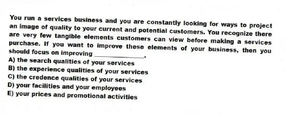 You run a services business and you are constantly looking for ways to project an image of quality to your current and potential customers. You recognize there are very few tangible elements customers can view before making a services purchase. If you want to improve these elements of your business, then you should focus on improving _________________.
A) the search qualities of your services
B) the experience qualities of your services
C) the credence qualities of your services
D) your facilities and your employees
E) your prices and promotional activities