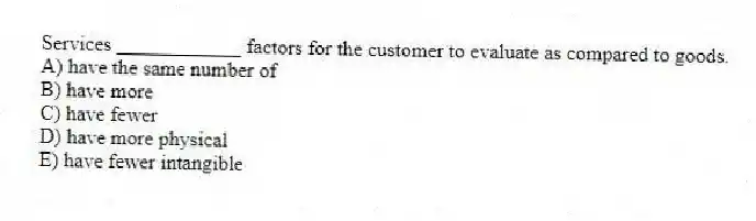 Services ____________ factors for the customer to evaluate as compared to goods.
A) have the same number of
B) have more
C) have fewer
D) have more physical
E) have fewer intangible