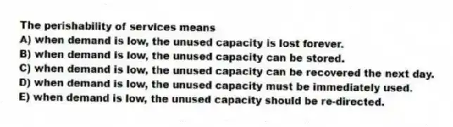 The perishability of services means
A) when demand is low, the unused capacity is lost forever.
B) when demand is low, the unused capacity can be stored.
C) when demand is low, the unused capacity can be recovered the next day.
D) when demand is low, the unused capacity must be immediately used.
E) when demand is low, the unused capacity should be re-directed.