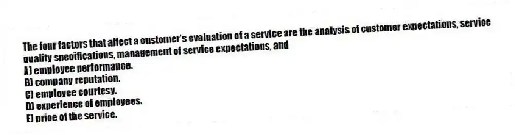 The four factors that affect a customer's evaluation of a service are the analysis of customer expectations, service quality specifications, management of service expectations, and
A) employee performance.
B) company reputation.
C) employee courtesy.
D) experience of employees.
E) price of the service.