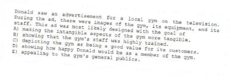 Donald saw an advertisement for a local gym on the television. During the ad, there were images of the gym, its equipment, and its staff. This ad was most likely designed with the goal of
A) making the intangible aspects of the gym more tangible.
B) showing that the gym's staff was highly trained.
C) depicting the gym as being a good value for its customers.
D) showing how happy Donald would be as a member of the gym.
E) appealing to the gym's general publics.