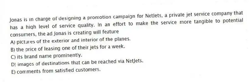 Jonas is in charge of designing a promotion campaign for NetJets, a private jet service company that has a high level of service quality. In an effort to make the service more tangible to potential consumers, the ad Jonas is creating will feature
A) pictures of the exterior and interior of the planes.
B) the price of leasing one of their jets for a week.
C) its brand name prominently.
D) images of destinations that can be reached via NetJets.
E) comments from satisfied customers.