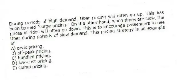During periods of high demand, Uber pricing will often go up. This has been termed "surge pricing." On the other hand, when times are slow, the prices of rides will often go down. This is to encourage passengers to use Uber during periods of slow demand. This pricing strategy is an example of
A) peak pricing.
B) off-peak pricing.
C) bundled pricing.
D) low-cost pricing.
E) slump pricing.