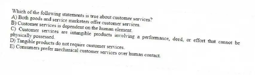 Which of the following statements is true about customer services?
A) Both goods and service marketers offer customer services.
B) Customer services is dependent on the human element.
C) Customer services are intangible products involving a performance, deed, or effort that cannot be physically possessed.
D) Tangible products do not require customer services.
E) Consumers prefer mechanical customer services over human contact.