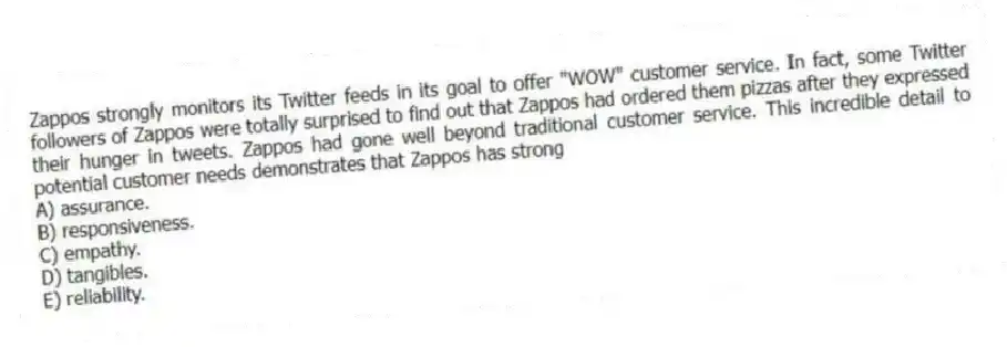 Zappos strongly monitors its Twitter feeds in its goal to offer "WOW" customer service. In fact, some Twitter followers of Zappos were totally surprised to find out that Zappos had ordered them pizzas after they expressed their hunger in tweets. Zappos had gone well beyond traditional customer service. This incredible detail to potential customer needs demonstrates that Zappos has strong
A) assurance.
B) responsiveness.
C) empathy.
D) tangibles.
E) reliability.