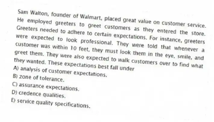 Sam Walton, founder of Walmart, placed great value on customer service. He employed greeters to greet customers as they entered the store. Greeters needed to adhere to certain expectations. For instance, greeters were expected to look professional. They were told that whenever a customer was within 10 feet, they must look them in the eye, smile, and greet them. They were also expected to walk customers over to find what they wanted. These expectations best fall under
A) analysis of customer expectations.
B) zone of tolerance.
C) assurance expectations.
D) credence qualities.
E) service quality specifications.