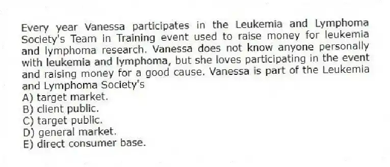 Every year Vanessa participates in the Leukemia and Lymphoma Society's Team in Training event used to raise money for leukemia and lymphoma research. Vanessa does not know anyone personally with leukemia and lymphoma, but she loves participating in the event and raising money for a good cause. Vanessa is part of the Leukemia and Lymphoma Society's
A) target market.
B) client public.
C) target public.
D) general market.
E) direct consumer base.