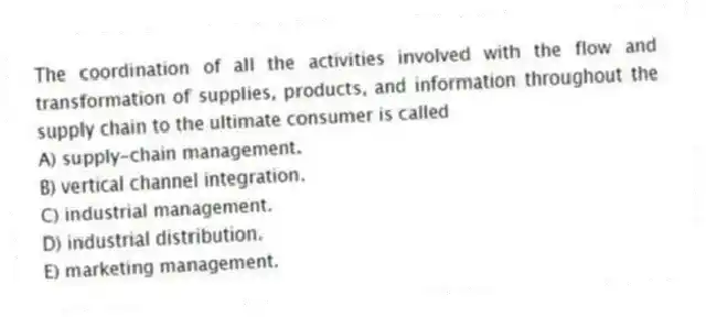 The coordination of all the activities involved with the flow and transformation of supplies, products, and information throughout the supply chain to the ultimate consumer is called
A) supply-chain management.
B) vertical channel integration.
C) industrial management.
D) industrial distribution.
E) marketing management.