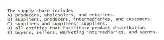 The supply chain includes
A) producers, wholesalers, and retailers.
B) suppliers, producers, intermediaries, and customers.
C) suppliers and suppliers' suppliers.
D) all entities that facilitate product distribution.
E) buyers, sellers, marketing intermediaries, and agents.