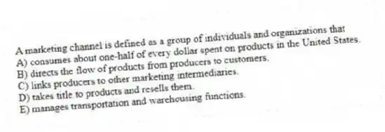 A marketing channel is defined as a group of individuals and organizations that
A) consumes about one-half of every dollar spent on products in the United States.
B) directs the flow of products from producers to customers.
C) links producers to other marketing intermediaries.
D) takes title to products and resells them.
E) manages transportation and warehousing functions.