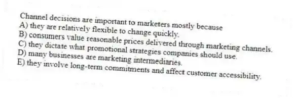 Channel decisions are important to marketers mostly because
A) they are relatively flexible to change quickly.
B) consumers value reasonable prices delivered through marketing channels.
C) they dictate what promotional strategies companies should use.
D) many businesses are marketing intermediaries.
E) they involve long-term commitments and affect customer accessibility.