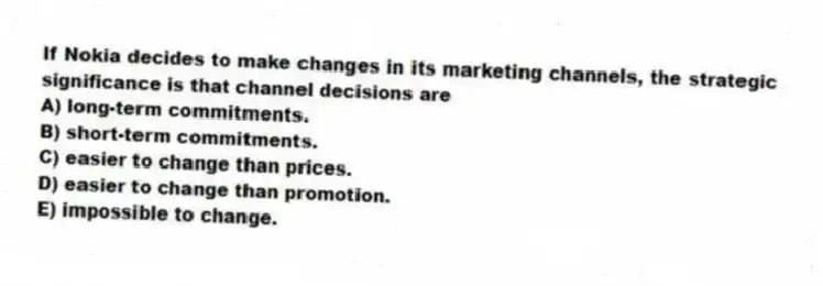 If Nokia decides to make changes in its marketing channels, the strategic significance is that channel decisions are
A) long-term commitments.
B) short-term commitments.
C) easier to change than prices.
D) easier to change than promotion.
E) impossible to change.