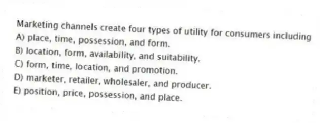Marketing channels create four types of utility for consumers including
A) place, time, possession, and form.
B) location, form, availability, and suitability.
C) form, time, location, and promotion.
D) marketer, retailer, wholesaler, and producer.
E) position, price, possession, and place.