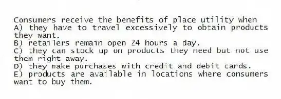 Consumers receive the benefits of place utility when
A) they have to travel excessively to obtain products they want.
B) retailers remain open 24 hours a day.
C) they can stock up on products they need but not use them right away.
D) they make purchases with credit and debit cards.
E) products are available in locations where consumers want to buy them.