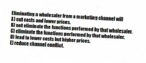 Eliminating a wholesaler from a marketing channel will
A) cut costs and lower prices.
B) not eliminate the functions performed by that wholesaler.
C) eliminate the functions performed by that wholesaler.
D) lead to lower costs but higher prices.
E) reduce channel conflict.