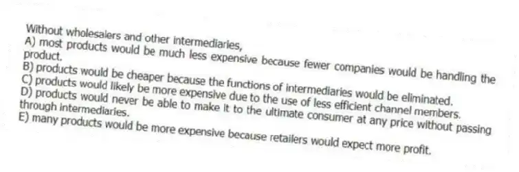 Without wholesalers and other intermediaries,
A) most products would be much less expensive because fewer companies would be handling the product.
B) products would be cheaper because the functions of intermediaries would be eliminated.
C) products would likely be more expensive due to the use of less efficient channel members.
D) products would never be able to make it to the ultimate consumer at any price without passing through intermediaries.
E) many products would be more expensive because retailers would expect more profit.