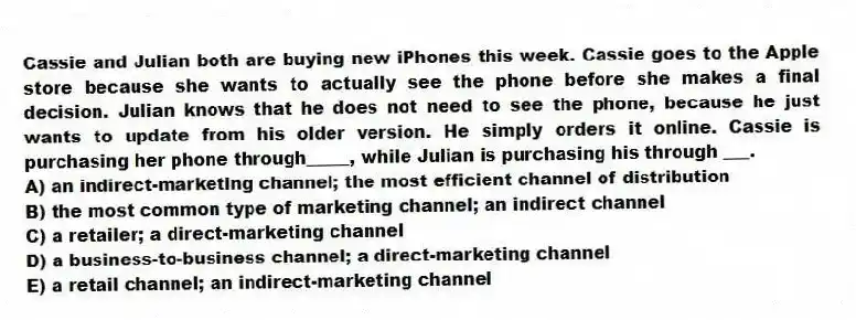 Cassie and Julian both are buying new iPhones this week. Cassie goes to the Apple store because she wants to actually see the phone before she makes a final decision. Julian knows that he does not need to see the phone, because he just wants to update from his older version. He simply orders it online. Cassie is purchasing her phone through_____, while Julian is purchasing his through ___.
A) an indirect-marketing channel; the most efficient channel of distribution
B) the most common type of marketing channel; an indirect channel
C) a retailer; a direct-marketing channel
D) a business-to-business channel; a direct-marketing channel
E) a retail channel; an indirect-marketing channel