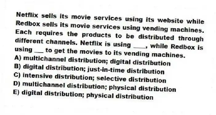 Netflix sells its movie services using its website while Redbox sells its movie services using vending machines. Each requires the products to be distributed through different channels. Netflix is using ____, while Redbox is using ___ to get the movies to its vending machines.
A) multichannel distribution; digital distribution
B) digital distribution; just-in-time distribution
C) intensive distribution; selective distribution
D) multichannel distribution; physical distribution
E) digital distribution; physical distribution