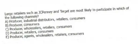 Large retailers such as JCPenney and Target are most likely to participate in which of the following channels?
A) Producer, industrial distributors, retailers, consumers
B) Producer, consumers
C) Producer, wholesalers, retailers, consumers
D) Producer, retailers, consumers
E) Producer, agents, wholesalers, retailers, consumers