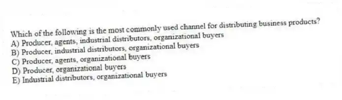 Which of the following is the most commonly used channel for distributing business products?
A) Producer, agents, industrial distributors, organizational buyers
B) Producer, industrial distributors, organizational buyers
C) Producer, agents, organizational buyers
D) Producer, organizational buyers
E) Industrial distributors, organizational buyers