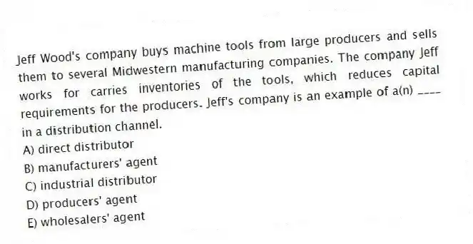 Jeff Wood's company buys machine tools from large producers and sells them to several Midwestern manufacturing companies. The company Jeff works for carries inventories of the tools, which reduces capital requirements for the producers. Jeff's company is an example of a(n) ____ in a distribution channel.
A) direct distributor
B) manufacturers' agent
C) industrial distributor
D) producers' agent
E) wholesalers' agent