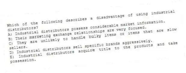 Which of the following describes a disadvantage of using industrial distributors?
A) Industrial distributors possess considerable market information.
B) Their marketing exchange relationships are very focused.
C) They are unlikely to handle bulky items or items that are slow sellers.
D) Industrial distributors sell specific brands aggressively.
E) Industrial distributors acquire title to the products and take possession.
