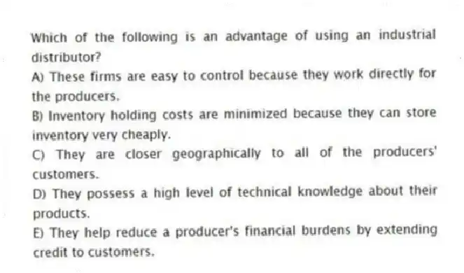 Which of the following is an advantage of using an industrial distributor?
A) These firms are easy to control because they work directly for the producers.
B) Inventory holding costs are minimized because they can store inventory very cheaply.
C) They are closer geographically to all of the producers' customers.
D) They possess a high level of technical knowledge about their products.
E) They help reduce a producer's financial burdens by extending credit to customers.