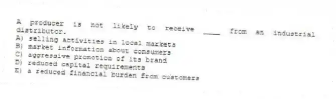 A producer is not likely to receive ____ from an industrial distributor.
A) selling activities in local markets
B) market information about consumers
C) aggressive promotion of its brand
D) reduced capital requirements
E) a reduced financial burden from customers