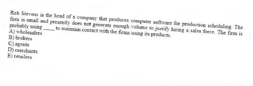 Rob Stevens is the head of a company that produces computer software for production scheduling. The firm is small and presently does not generate enough volume to justify hiring a sales force. The firm is probably using ____ to maintain contact with the firms using its products.
A) wholesalers
B) brokers
C) agents
D) merchants
E) retailers