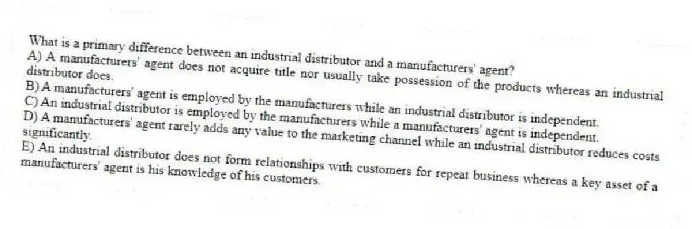 What is a primary difference between an industrial distributor and a manufacturers' agent?
A) A manufacturers' agent does not acquire title nor usually take possession of the products whereas an industrial distributor does.
B) A manufacturers' agent is employed by the manufacturers while an industrial distributor is independent.
C) An industrial distributor is employed by the manufacturers while a manufacturers' agent is independent.
D) A manufacturers' agent rarely adds any value to the marketing channel while an industrial distributor reduces costs significantly.
E) An industrial distributor does not form relationships with customers for repeat business whereas a key asset of a manufacturers' agent is his knowledge of his customers.