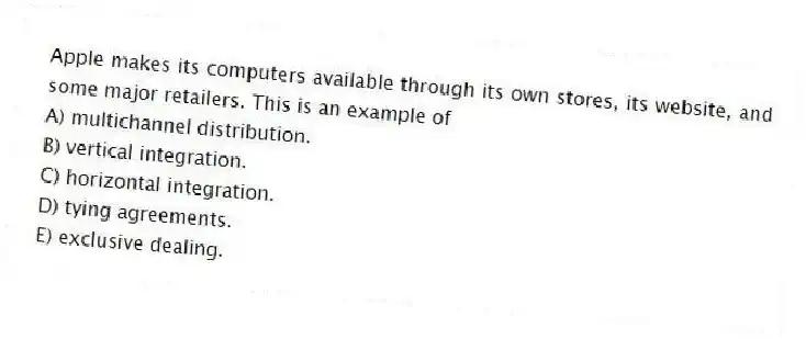 Apple makes its computers available through its own stores, its website, and some major retailers. This is an example of
A) multichannel distribution.
B) vertical integration.
C) horizontal integration.
D) tying agreements.
E) exclusive dealing.