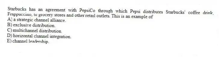 Starbucks has an agreement with PepsiCo through which Pepsi distributes Starbucks' coffee drink, Frappuccino, to grocery stores and other retail outlets. This is an example of
A) a strategic channel alliance.
B) exclusive distribution.
C) multichannel distribution.
D) horizontal channel integration.
E) channel leadership.