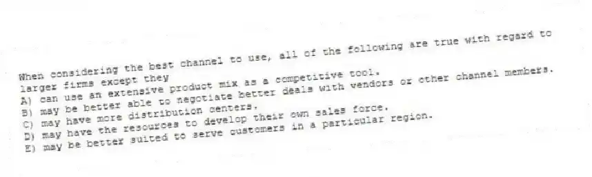 When considering the best channel to use, all of the following are true with regard to larger firms except they
A) can use an extensive product mix as a competitive tool.
B) may be better able to negotiate better deals with vendors or other channel members.
C) may have more distribution centers.
D) may have the resources to develop their own sales force.
E) may be better suited to serve customers in a particular region.