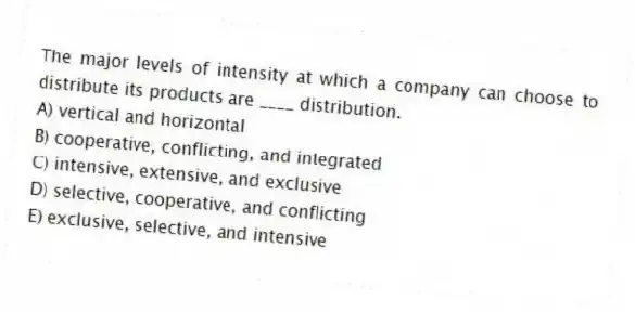 The major levels of intensity at which a company can choose to distribute its products are ____ distribution.
A) vertical and horizontal
B) cooperative, conflicting, and integrated
C) intensive, extensive, and exclusive
D) selective, cooperative, and conflicting
E) exclusive, selective, and intensive