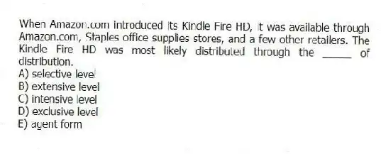 When Amazon.com introduced its Kindle Fire HD, it was available through Amazon.com, Staples office supplies stores, and a few other retailers. The Kindle Fire HD was most likely distributed through the _____ of distribution.
A) selective level
B) extensive level
C) intensive level
D) exclusive level
E) agent form