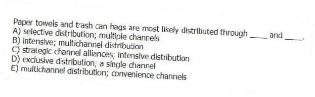 Paper towels and trash can bags are most likely distributed through ____ and ____.
A) selective distribution; multiple channels
B) intensive; multichannel distribution
C) strategic channel alliances; intensive distribution
D) exclusive distribution; a single channel
E) multichannel distribution; convenience channels