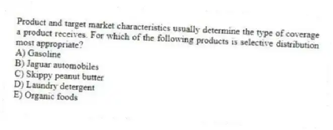 Product and target market characteristics usually determine the type of coverage a product receives. For which of the following products is selective distribution most appropriate?
A) Gasoline
B) Jaguar automobiles
C) Skippy peanut butter
D) Laundry detergent
E) Organic foods